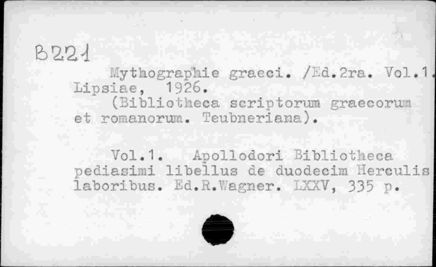 ﻿b'Z'SJ
Mythographie graeci. /ld.2ra. Vol.1 Lipsiae, 1926.
(Bibliotheca scriptorum graecorum et romanorum. Teubneriana).
Vol.1. Apollodori Bibliotheca pediasimi libellas de duodecim Herculis laboribus. Ed.R.Wagner. LXXV, 335 p.